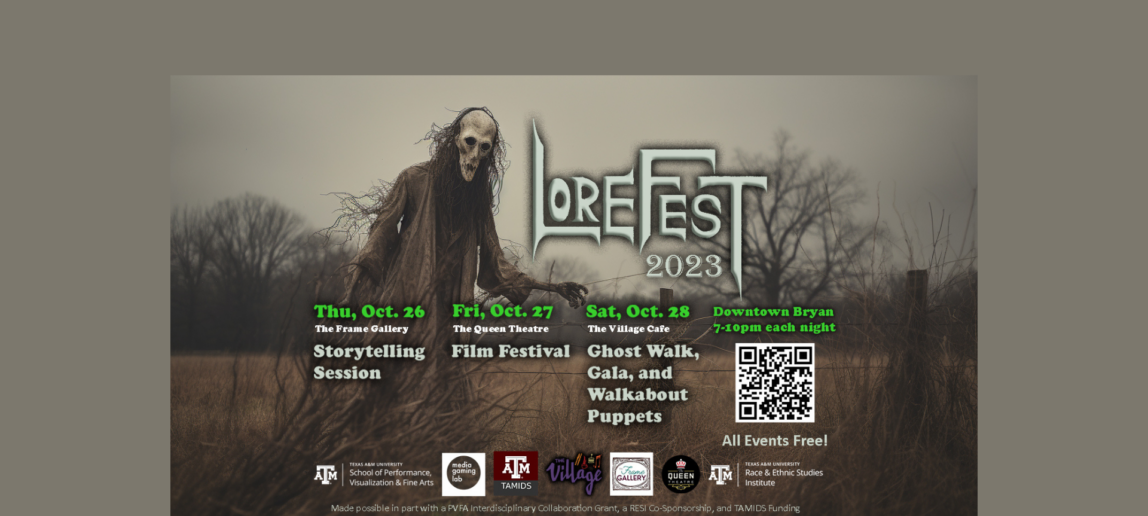 An image of a creepy masked puppet figure outside of a forest. Text reads: LoreFest 2023 Thu, Oct. 26, The Frame Gallery: Storytelling Session Fri, Oct. 27, The Queen Theatre: Film Festival Sat, Oct. 28, The Village Cafe: Ghost Walk, Gala and Walkabout Puppets Downtown Bryan 7-10 each night Logos: Texas A&M University School of Performance, Visualization and Fine Arts Media Gaming Lab TAMIDS The Village The Frame Gallery Queen Theatre Texas A&M University Race & Ethnic Studies Institute Made possible in part with a PVFA Interdisciplinary Collaboration Grant, a RESI Co-Sponsorship and TAMIDS Funding